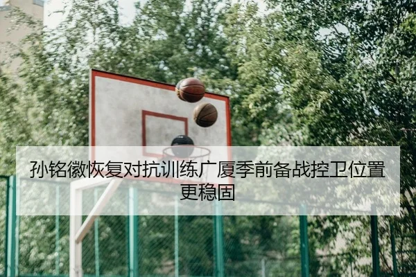 孙铭徽恢复对抗训练广厦季前备战控卫位置更稳固