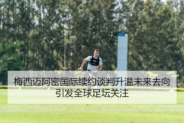 梅西迈阿密国际续约谈判升温未来去向引发全球足坛关注